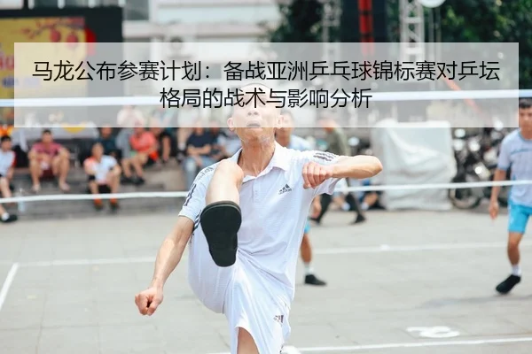 马龙公布参赛计划：备战亚洲乒乓球锦标赛对乒坛格局的战术与影响分析