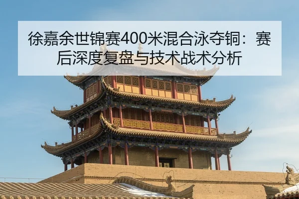 徐嘉余世锦赛400米混合泳夺铜：赛后深度复盘与技术战术分析